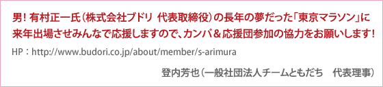 男！有村正一氏（株式会社ブドリ　代表取締役　
http://www.budori.co.jp/about/member/s-arimura　）の長年の夢だった「東京マラソン」に来年出場させみんなで応援しますので、カンパ＆応援団参加の協力をお願いします！